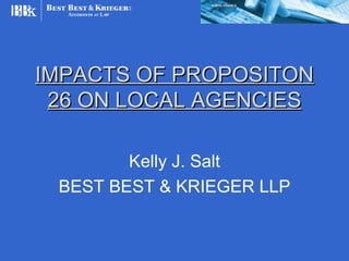 IMPACTS OF PROPOSITON
 26 ON LOCAL AGENCIES

        Kelly J. Salt
 BEST BEST & KRIEGER LLP
 