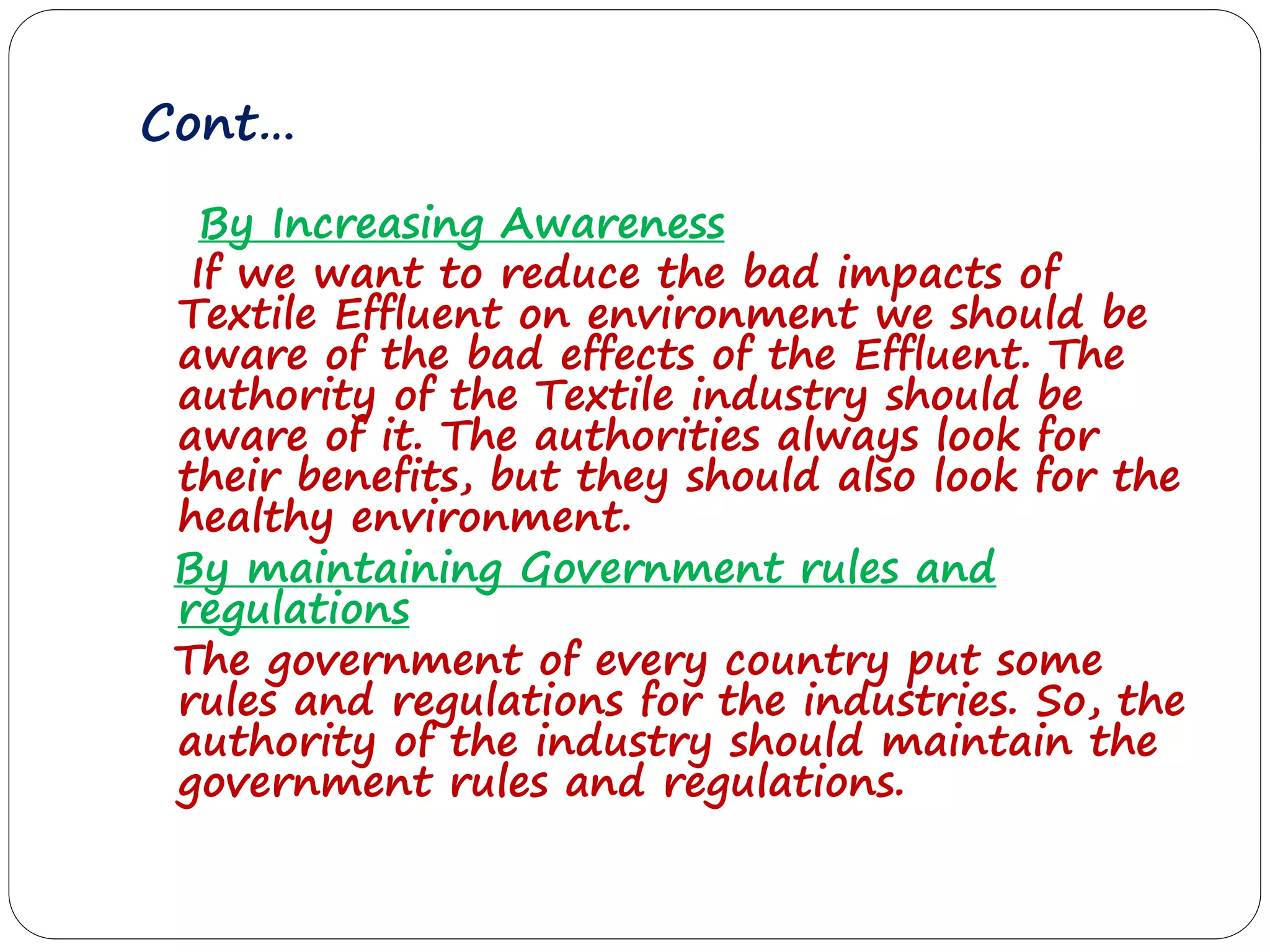 Cont…
By Increasing Awareness
If we want to reduce the bad impacts of
Textile Effluent on environment we should be
aware of the bad effects of the Effluent. The
authority of the Textile industry should be
aware of it. The authorities always look for
their benefits, but they should also look for the
healthy environment.
By maintaining Government rules and
regulations
The government of every country put some
rules and regulations for the industries. So, the
authority of the industry should maintain the
government rules and regulations.
 
