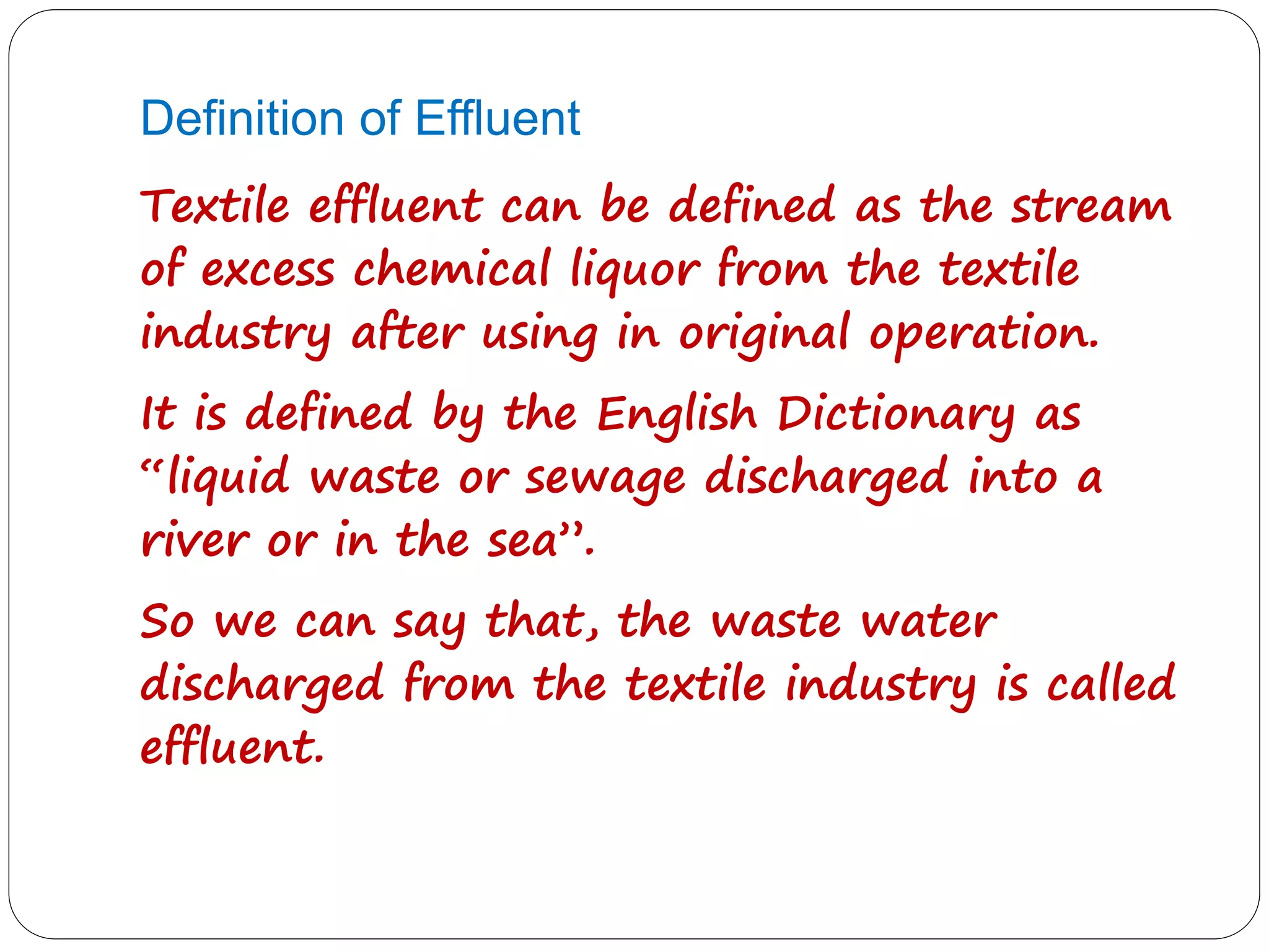 Definition of Effluent
Textile effluent can be defined as the stream
of excess chemical liquor from the textile
industry after using in original operation.
It is defined by the English Dictionary as
“liquid waste or sewage discharged into a
river or in the sea”.
So we can say that, the waste water
discharged from the textile industry is called
effluent.
 