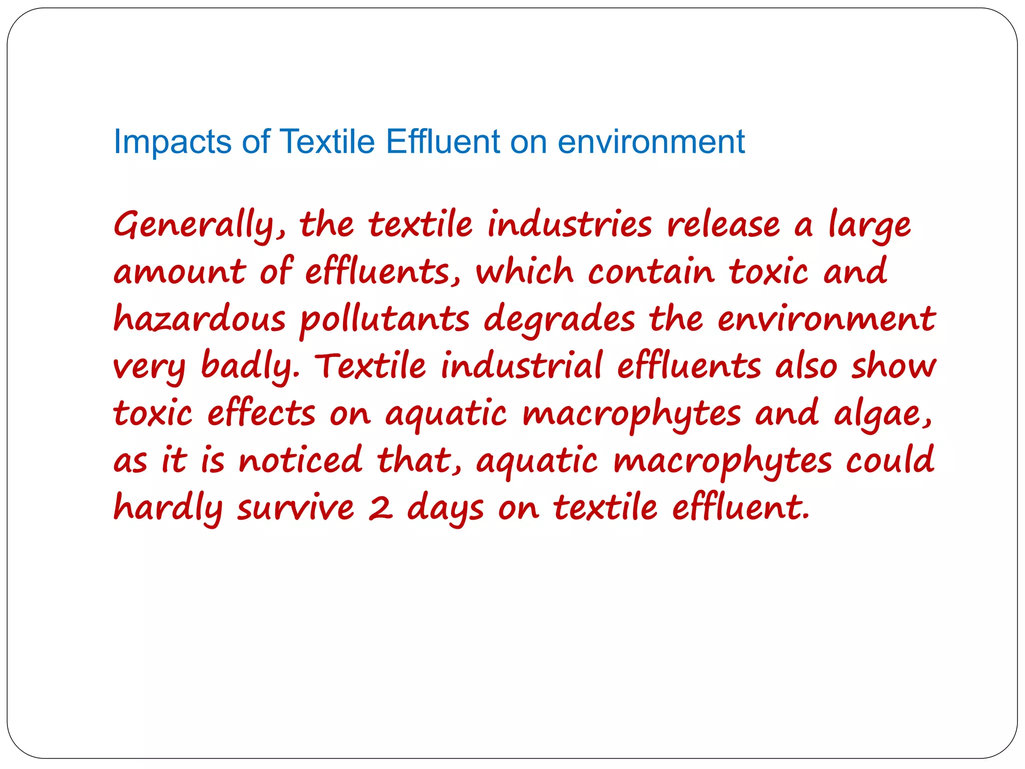 Impacts of Textile Effluent on environment
Generally, the textile industries release a large
amount of effluents, which contain toxic and
hazardous pollutants degrades the environment
very badly. Textile industrial effluents also show
toxic effects on aquatic macrophytes and algae,
as it is noticed that, aquatic macrophytes could
hardly survive 2 days on textile effluent.
 