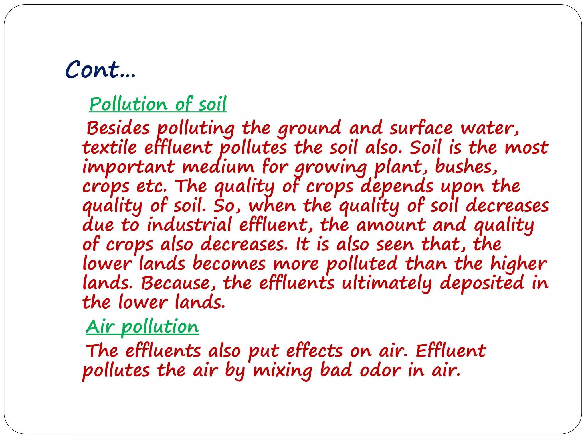 Cont…
Pollution of soil
Besides polluting the ground and surface water,
textile effluent pollutes the soil also. Soil is the most
important medium for growing plant, bushes,
crops etc. The quality of crops depends upon the
quality of soil. So, when the quality of soil decreases
due to industrial effluent, the amount and quality
of crops also decreases. It is also seen that, the
lower lands becomes more polluted than the higher
lands. Because, the effluents ultimately deposited in
the lower lands.
Air pollution
The effluents also put effects on air. Effluent
pollutes the air by mixing bad odor in air.
 
