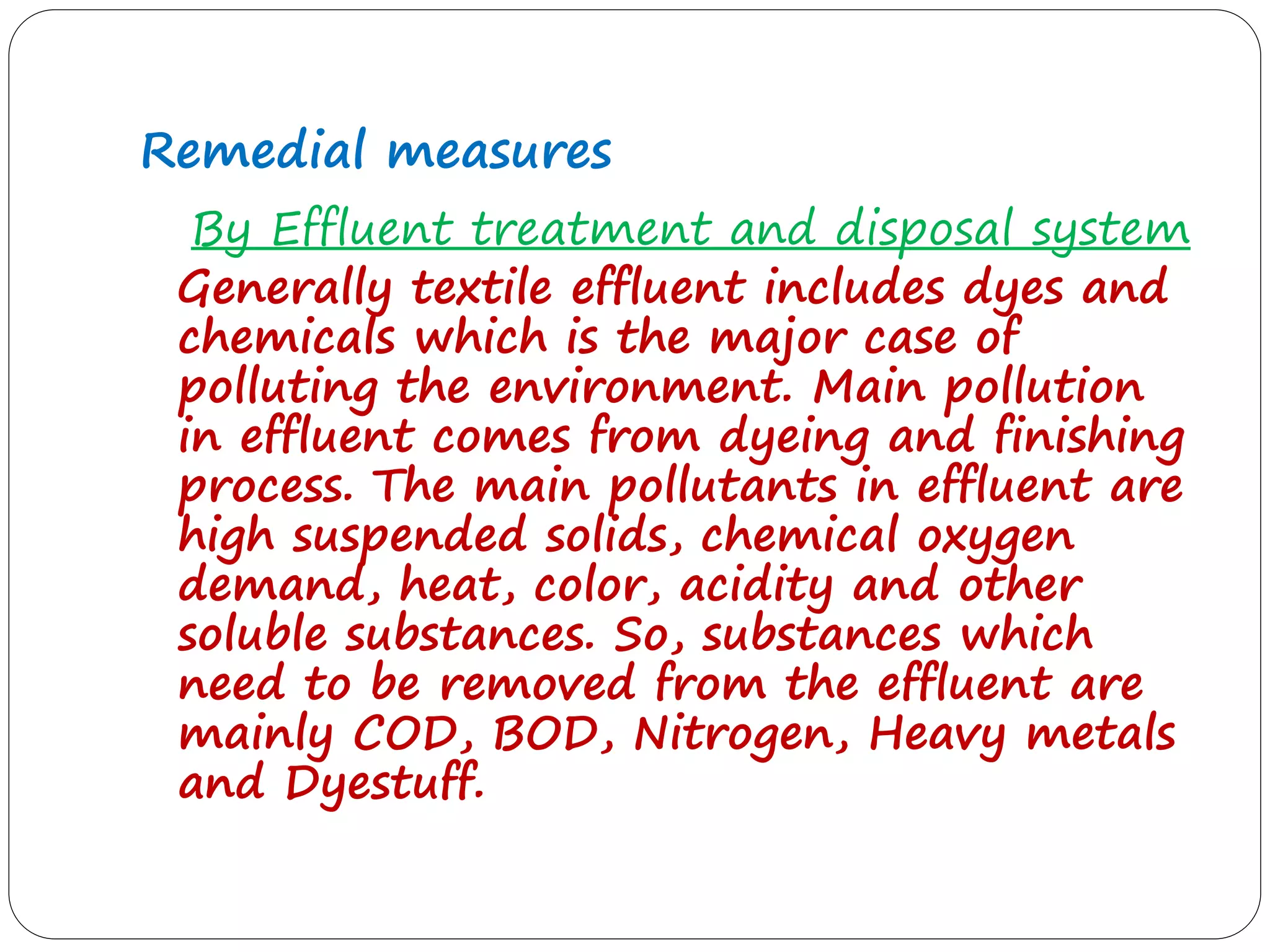 Remedial measures
By Effluent treatment and disposal system
Generally textile effluent includes dyes and
chemicals which is the major case of
polluting the environment. Main pollution
in effluent comes from dyeing and finishing
process. The main pollutants in effluent are
high suspended solids, chemical oxygen
demand, heat, color, acidity and other
soluble substances. So, substances which
need to be removed from the effluent are
mainly COD, BOD, Nitrogen, Heavy metals
and Dyestuff.
 