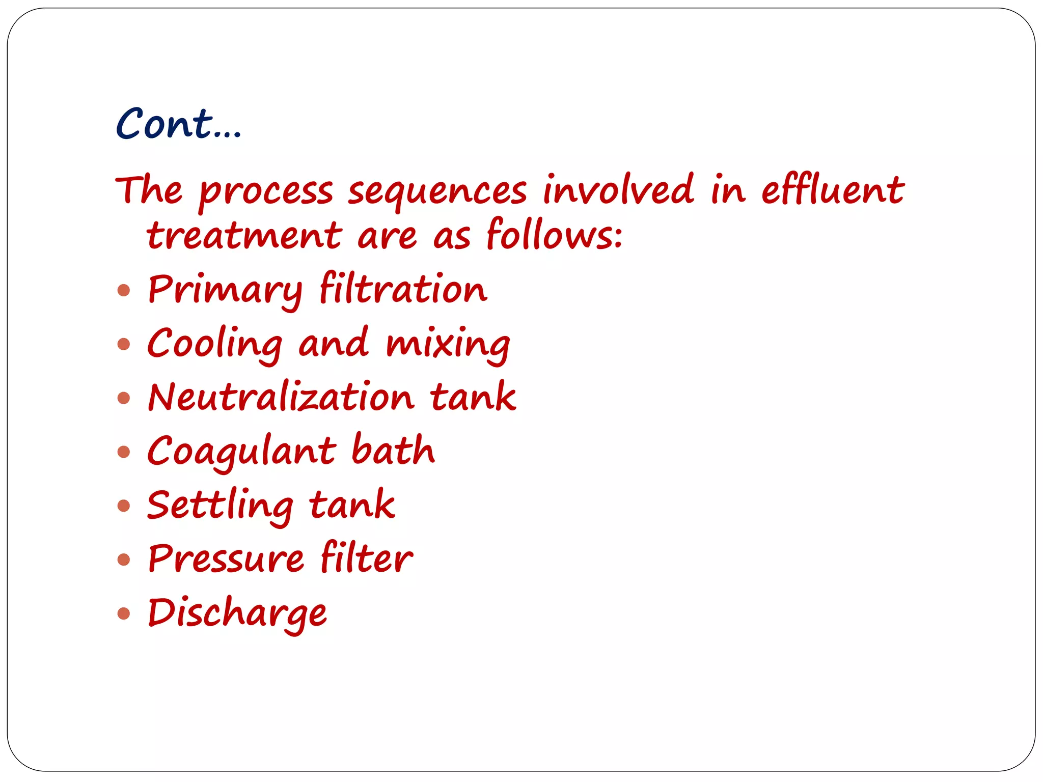 Cont…
The process sequences involved in effluent
treatment are as follows:
 Primary filtration
 Cooling and mixing
 Neutralization tank
 Coagulant bath
 Settling tank
 Pressure filter
 Discharge
 