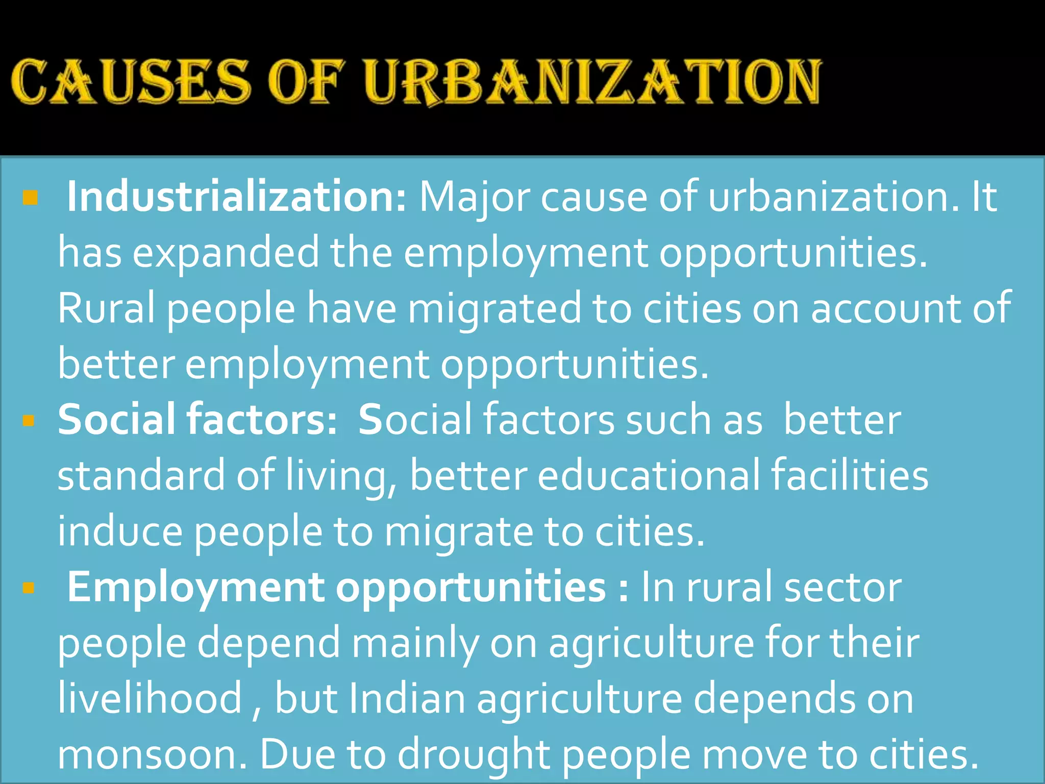  Industrialization: Major cause of urbanization. It
has expanded the employment opportunities.
Rural people have migrated to cities on account of
better employment opportunities.
 Social factors: Social factors such as better
standard of living, better educational facilities
induce people to migrate to cities.
 Employment opportunities : In rural sector
people depend mainly on agriculture for their
livelihood , but Indian agriculture depends on
monsoon. Due to drought people move to cities.
 