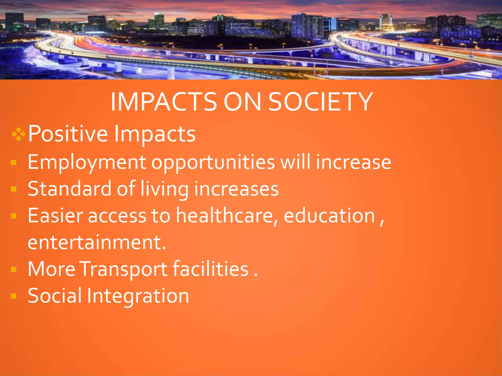 IMPACTS ON SOCIETY
Positive Impacts
 Employment opportunities will increase
 Standard of living increases
 Easier access to healthcare, education ,
entertainment.
 MoreTransport facilities .
 Social Integration
 