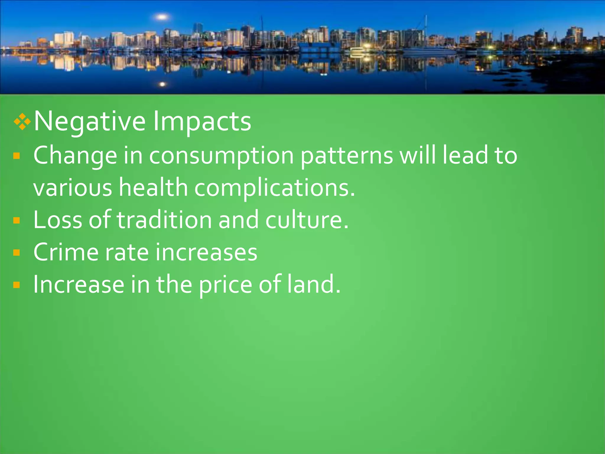 Negative Impacts
 Change in consumption patterns will lead to
various health complications.
 Loss of tradition and culture.
 Crime rate increases
 Increase in the price of land.
 