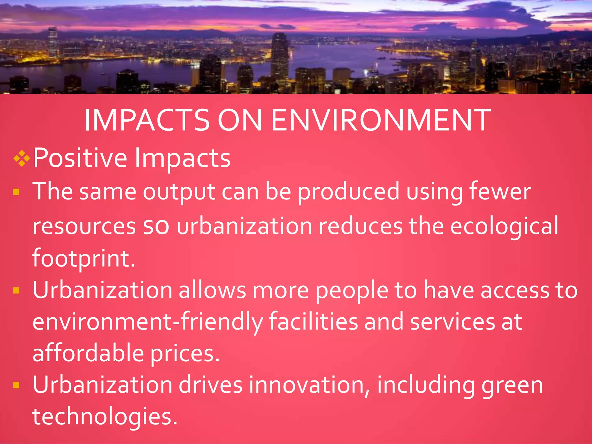 IMPACTS ON ENVIRONMENT
Positive Impacts
 The same output can be produced using fewer
resources so urbanization reduces the ecological
footprint.
 Urbanization allows more people to have access to
environment-friendly facilities and services at
affordable prices.
 Urbanization drives innovation, including green
technologies.
 