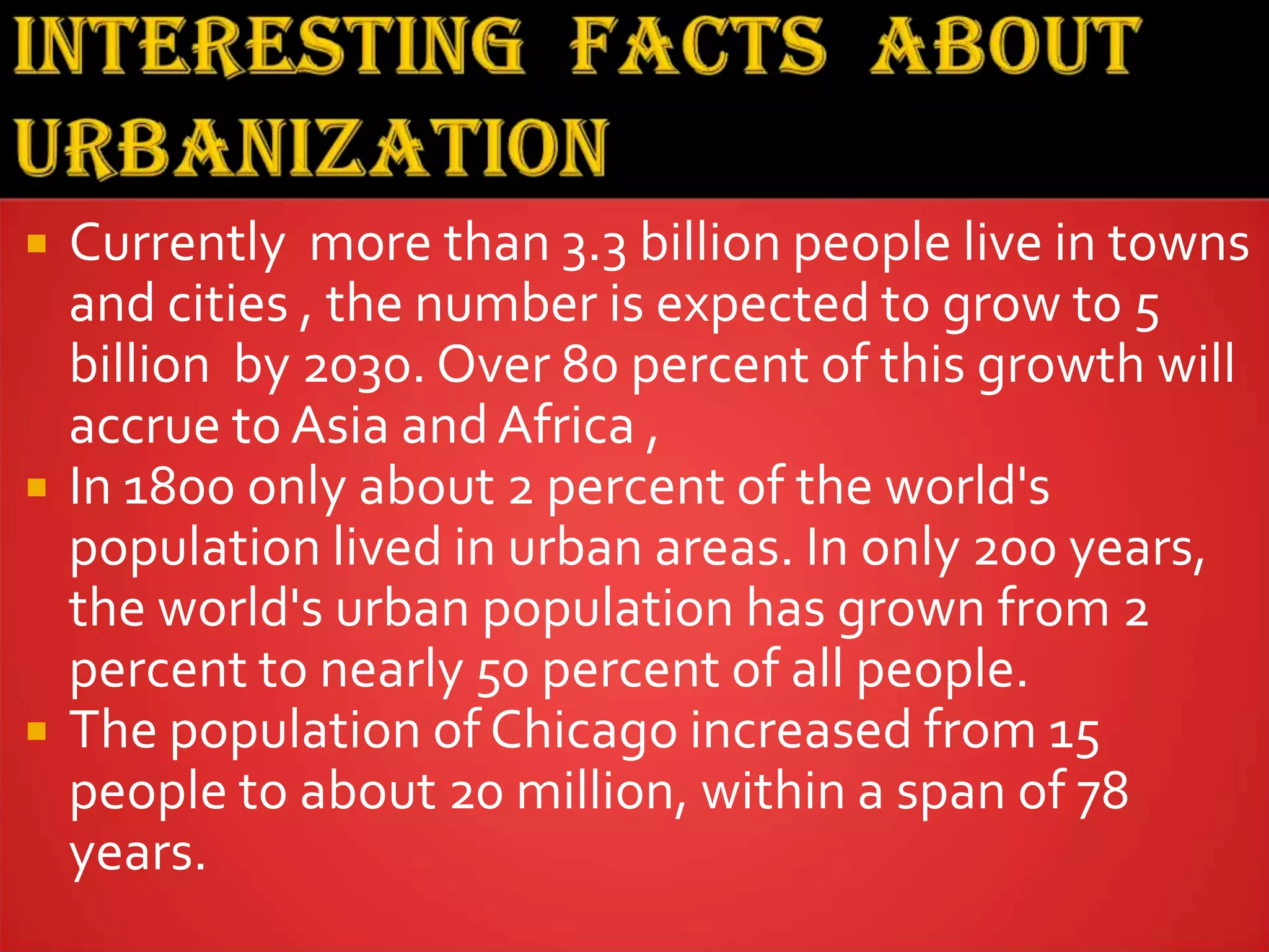  Currently more than 3.3 billion people live in towns
and cities , the number is expected to grow to 5
billion by 2030. Over 80 percent of this growth will
accrue to Asia and Africa ,
 In 1800 only about 2 percent of the world's
population lived in urban areas. In only 200 years,
the world's urban population has grown from 2
percent to nearly 50 percent of all people.
 The population of Chicago increased from 15
people to about 20 million, within a span of 78
years.
 