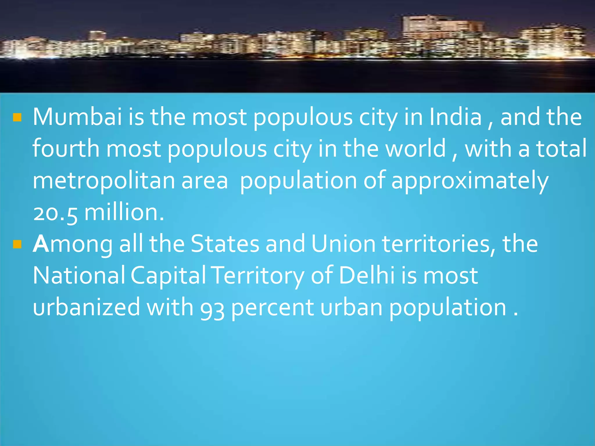  Mumbai is the most populous city in India , and the
fourth most populous city in the world , with a total
metropolitan area population of approximately
20.5 million.
 Among all the States and Union territories, the
NationalCapitalTerritory of Delhi is most
urbanized with 93 percent urban population .
 