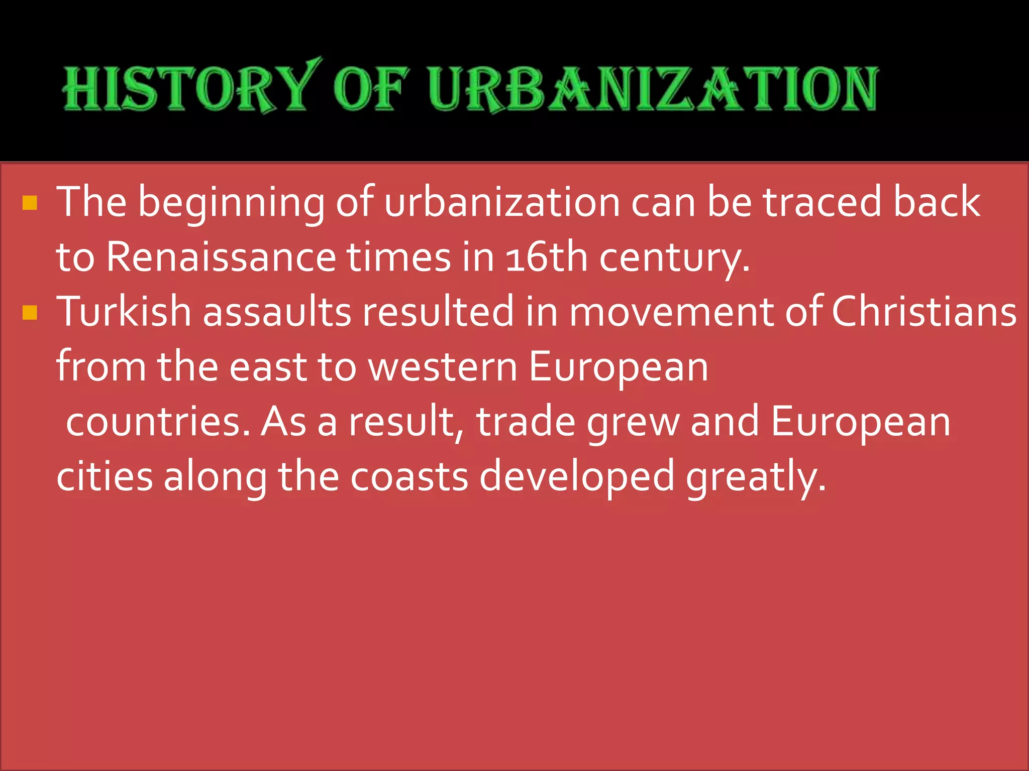  The beginning of urbanization can be traced back
to Renaissance times in 16th century.
 Turkish assaults resulted in movement of Christians
from the east to western European
countries. As a result, trade grew and European
cities along the coasts developed greatly.
 