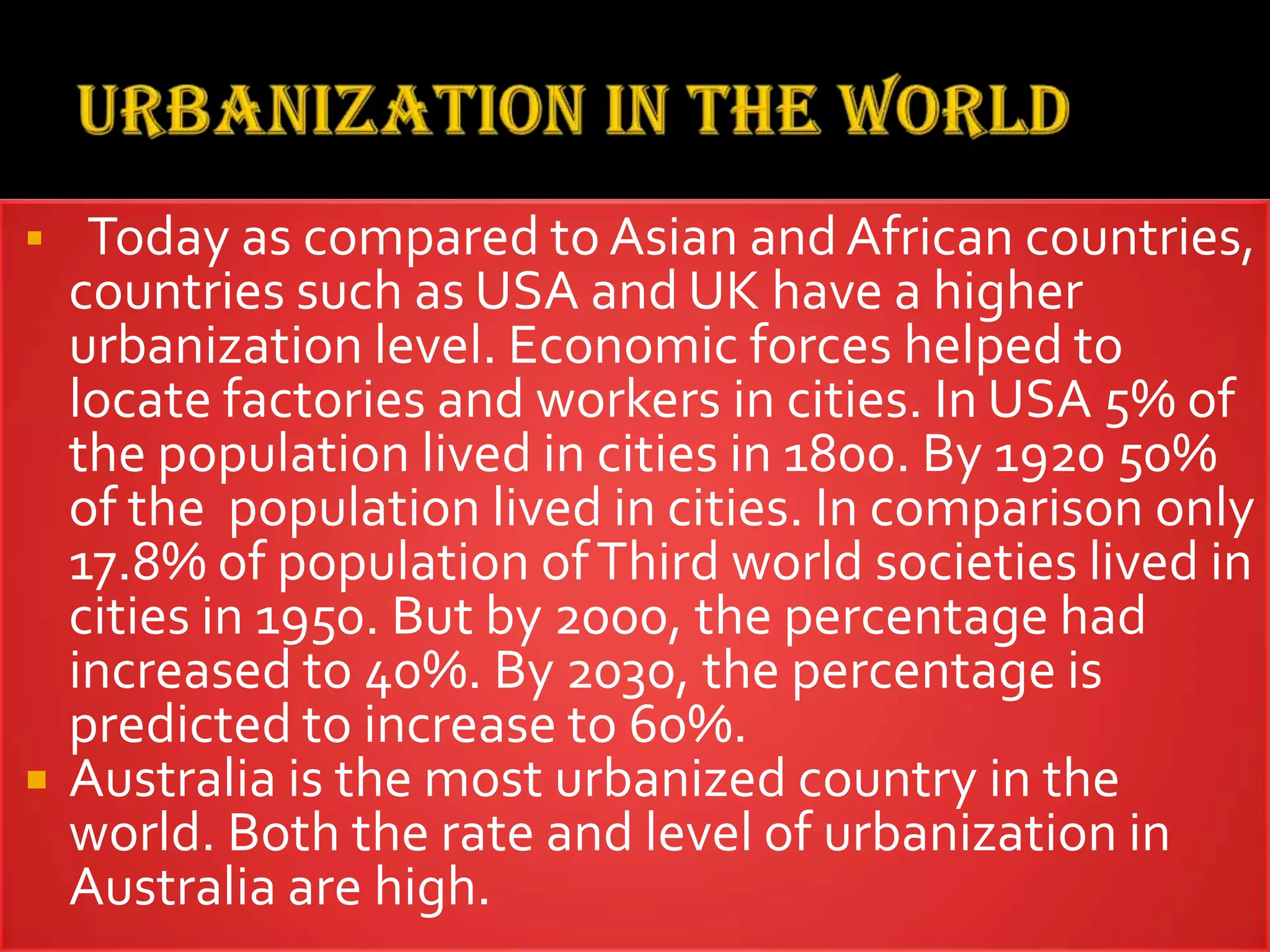  Today as compared to Asian and African countries,
countries such as USA and UK have a higher
urbanization level. Economic forces helped to
locate factories and workers in cities. In USA 5% of
the population lived in cities in 1800. By 1920 50%
of the population lived in cities. In comparison only
17.8% of population ofThird world societies lived in
cities in 1950. But by 2000, the percentage had
increased to 40%. By 2030, the percentage is
predicted to increase to 60%.
 Australia is the most urbanized country in the
world. Both the rate and level of urbanization in
Australia are high.
 