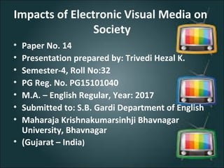 Impacts of Electronic Visual Media on
Society
• Paper No. 14
• Presentation prepared by: Trivedi Hezal K.
• Semester-4, Roll No:32
• PG Reg. No. PG15101040
• M.A. – English Regular, Year: 2017
• Submitted to: S.B. Gardi Department of English
• Maharaja Krishnakumarsinhji Bhavnagar
University, Bhavnagar
• (Gujarat – India)
 
