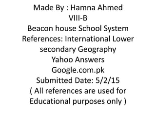 Made By : Hamna Ahmed
VIII-B
Beacon house School System
References: International Lower
secondary Geography
Yahoo Answers
Google.com.pk
Submitted Date: 5/2/15
( All references are used for
Educational purposes only )
 