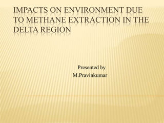 IMPACTS ON ENVIRONMENT DUE
TO METHANE EXTRACTION IN THE
DELTA REGION
Presented by
M.Pravinkumar
 