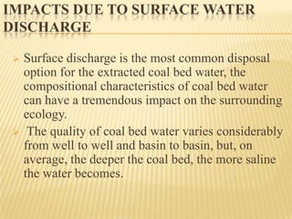 IMPACTS DUE TO SURFACE WATER
DISCHARGE
 Surface discharge is the most common disposal
option for the extracted coal bed water, the
compositional characteristics of coal bed water
can have a tremendous impact on the surrounding
ecology.
 The quality of coal bed water varies considerably
from well to well and basin to basin, but, on
average, the deeper the coal bed, the more saline
the water becomes.
 