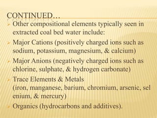 CONTINUED…
 Other compositional elements typically seen in
extracted coal bed water include:
 Major Cations (positively charged ions such as
sodium, potassium, magnesium, & calcium)
 Major Anions (negatively charged ions such as
chlorine, sulphate, & hydrogen carbonate)
 Trace Elements & Metals
(iron, manganese, barium, chromium, arsenic, sel
enium, & mercury)
 Organics (hydrocarbons and additives).
 