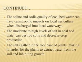 CONTINUED…
 The saline and sodic quality of coal bed water can
have catastrophic impacts on local agriculture
when discharged into local waterways.
 The moderate to high levels of salt in coal bed
water can destroy soils and decrease crop
production.
 The salts gather in the root base of plants, making
it harder for the plants to extract water from the
soil and inhibiting growth.
 