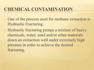 CHEMICAL CONTAMINATION
 One of the process used for methane extraction is
Hydraulic Fracturing.
 Hydraulic fracturing pumps a mixture of heavy
chemicals, water, sand and/or other materials
down an extraction well under extremely high
pressure in order to achieve the desired
fracturing.
 