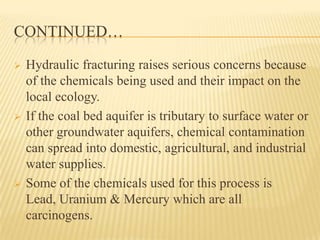 CONTINUED…
 Hydraulic fracturing raises serious concerns because
of the chemicals being used and their impact on the
local ecology.
 If the coal bed aquifer is tributary to surface water or
other groundwater aquifers, chemical contamination
can spread into domestic, agricultural, and industrial
water supplies.
 Some of the chemicals used for this process is
Lead, Uranium & Mercury which are all
carcinogens.
 