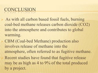 CONCLUSION
 As with all carbon based fossil fuels, burning
coal-bed methane releases carbon dioxide (CO2)
into the atmosphere and contributes to global
warming.
 CBM (Coal-bed Methane) production also
involves release of methane into the
atmosphere, often referred to as fugitive methane.
 Recent studies have found that fugitive release
may be as high as 4 to 9% of the total produced
by a project.
 