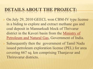 DETAILS ABOUT THE PROJECT:
 On July 29, 2010 GEECL won CBM-IV type license
in a biding to explore and extract methane gas and
coal deposit in Mannarkudi block of Thrivarur
district in the Kaveri basin from the Ministry of
Petroleum and Natural Gas, Government of India.
 Subsequently then the government of Tamil Nadu
issued petroleum exploration license (PEL) for area
covering 667 sq. km comprising Thanjavur and
Thriruvarur districts.
 