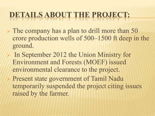 DETAILS ABOUT THE PROJECT:
 The company has a plan to drill more than 50
crore production wells of 500–1500 ft deep in the
ground.
 In September 2012 the Union Ministry for
Environment and Forests (MOEF) issued
environmental clearance to the project.
 Present state government of Tamil Nadu
temporarily suspended the project citing issues
raised by the farmer.
 