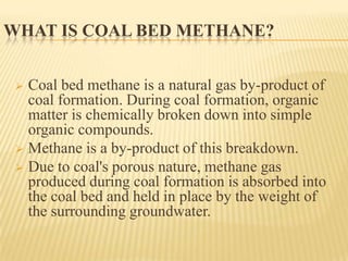 WHAT IS COAL BED METHANE?
 Coal bed methane is a natural gas by-product of
coal formation. During coal formation, organic
matter is chemically broken down into simple
organic compounds.
 Methane is a by-product of this breakdown.
 Due to coal's porous nature, methane gas
produced during coal formation is absorbed into
the coal bed and held in place by the weight of
the surrounding groundwater.
 