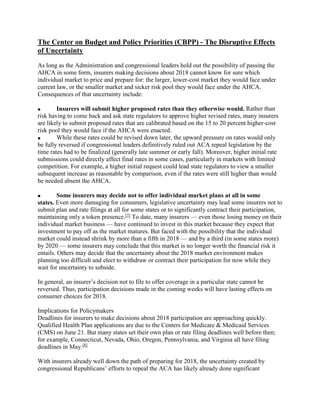 The Center on Budget and Policy Priorities (CBPP) - The Disruptive Effects
of Uncertainty
As long as the Administration and congressional leaders hold out the possibility of passing the
AHCA in some form, insurers making decisions about 2018 cannot know for sure which
individual market to price and prepare for: the larger, lower-cost market they would face under
current law, or the smaller market and sicker risk pool they would face under the AHCA.
Consequences of that uncertainty include:
 Insurers will submit higher proposed rates than they otherwise would. Rather than
risk having to come back and ask state regulators to approve higher revised rates, many insurers
are likely to submit proposed rates that are calibrated based on the 15 to 20 percent higher-cost
risk pool they would face if the AHCA were enacted.
 While these rates could be revised down later, the upward pressure on rates would only
be fully reversed if congressional leaders definitively ruled out ACA repeal legislation by the
time rates had to be finalized (generally late summer or early fall). Moreover, higher initial rate
submissions could directly affect final rates in some cases, particularly in markets with limited
competition. For example, a higher initial request could lead state regulators to view a smaller
subsequent increase as reasonable by comparison, even if the rates were still higher than would
be needed absent the AHCA.
 Some insurers may decide not to offer individual market plans at all in some
states. Even more damaging for consumers, legislative uncertainty may lead some insurers not to
submit plan and rate filings at all for some states or to significantly contract their participation,
maintaining only a token presence.[7]
To date, many insurers — even those losing money on their
individual market business — have continued to invest in this market because they expect that
investment to pay off as the market matures. But faced with the possibility that the individual
market could instead shrink by more than a fifth in 2018 — and by a third (in some states more)
by 2020 — some insurers may conclude that this market is no longer worth the financial risk it
entails. Others may decide that the uncertainty about the 2018 market environment makes
planning too difficult and elect to withdraw or contract their participation for now while they
wait for uncertainty to subside.
In general, an insurer’s decision not to file to offer coverage in a particular state cannot be
reversed. Thus, participation decisions made in the coming weeks will have lasting effects on
consumer choices for 2018.
Implications for Policymakers
Deadlines for insurers to make decisions about 2018 participation are approaching quickly.
Qualified Health Plan applications are due to the Centers for Medicare & Medicaid Services
(CMS) on June 21. But many states set their own plan or rate filing deadlines well before then;
for example, Connecticut, Nevada, Ohio, Oregon, Pennsylvania, and Virginia all have filing
deadlines in May.[8]
With insurers already well down the path of preparing for 2018, the uncertainty created by
congressional Republicans’ efforts to repeal the ACA has likely already done significant
 