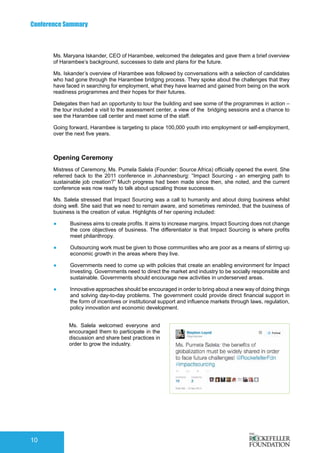 Conference Summary
10
Ms. Maryana Iskander, CEO of Harambee, welcomed the delegates and gave them a brief overview
of Harambee’s background, successes to date and plans for the future.
Ms. Iskander’s overview of Harambee was followed by conversations with a selection of candidates
who had gone through the Harambee bridging process. They spoke about the challenges that they
have faced in searching for employment, what they have learned and gained from being on the work
readiness programmes and their hopes for their futures.
Delegates then had an opportunity to tour the building and see some of the programmes in action –
the tour included a visit to the assessment center, a view of the bridging sessions and a chance to
see the Harambee call center and meet some of the staff.
Going forward, Harambee is targeting to place 100,000 youth into employment or self-employment,
over the next five years.
Opening Ceremony
Mistress of Ceremony, Ms. Pumela Salela (Founder: Source Africa) officially opened the event. She
referred back to the 2011 conference in Johannesburg: “Impact Sourcing - an emerging path to
sustainable job creation?” Much progress had been made since then, she noted, and the current
conference was now ready to talk about upscaling those successes.
Ms. Salela stressed that Impact Sourcing was a call to humanity and about doing business whilst
doing well. She said that we need to remain aware, and sometimes reminded, that the business of
business is the creation of value. Highlights of her opening included:
●	 Business aims to create profits. It aims to increase margins. Impact Sourcing does not change
the core objectives of business. The differentiator is that Impact Sourcing is where profits
meet philanthropy.
●	 Outsourcing work must be given to those communities who are poor as a means of stirring up
economic growth in the areas where they live.
●	 Governments need to come up with policies that create an enabling environment for Impact
Investing. Governments need to direct the market and industry to be socially responsible and
sustainable. Governments should encourage new activities in underserved areas.
●	 Innovative approaches should be encouraged in order to bring about a new way of doing things
and solving day-to-day problems. The government could provide direct financial support in
the form of incentives or institutional support and influence markets through laws, regulation,
policy innovation and economic development.
Ms. Salela welcomed everyone and
encouraged them to participate in the
discussion and share best practices in
order to grow the industry.
 
