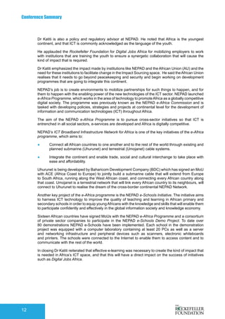 Conference Summary
12
Dr Katiti is also a policy and regulatory advisor at NEPAD. He noted that Africa is the youngest
continent, and that ICT is commonly acknowledged as the language of the youth.
He applauded the Rockefeller Foundation for Digital Jobs Africa for mobilizing employers to work
with institutions that are training the youth to ensure a synergetic collaboration that will cause the
kind of impact that is required.
Dr Katiti emphasized the impact made by institutions like NEPAD and the African Union (AU) and the
need for these institutions to facilitate change in the Impact Sourcing space. He said theAfrican Union
realises that it needs to go beyond peacekeeping and security and begin working on development
programmes that are going to integrate this continent.
NEPAD’s job is to create environments to mobilize partnerships for such things to happen, and for
them to happen with the enabling power of the new technologies of the ICT sector. NEPAD launched
e-Africa Programme, which works in the area of technology to promoteAfrica as a globally competitive
digital society. The programme was previously known as the NEPAD e-Africa Commission and is
tasked with developing policies, strategies and projects at continental level for the development of
information and communication technologies (ICT) throughout Africa.
The aim of the NEPAD e-Africa Programme is to pursue cross-sector initiatives so that ICT is
entrenched in all social sectors, e-services are developed and Africa is digitally competitive.
NEPAD’s ICT Broadband Infrastructure Network for Africa is one of the key initiatives of the e-Africa
programme, which aims to:
●	 Connect all African countries to one another and to the rest of the world through existing and
planned submarine (Uhurunet) and terrestrial (Umojanet) cable systems.
●	 Integrate the continent and enable trade, social and cultural interchange to take place with
ease and affordability.
Uhurunet is being developed by Baharicom Development Company (BDC) which has signed an MoU
with ACE (Africa Coast to Europe) to jointly build a submarine cable that will extend from Europe
to South Africa, running along the West African coast, and connecting every African country along
that coast. Umojanet is a terrestrial network that will link every African country to its neighbours, will
connect to Uhurunet to realise the dream of the cross-border continental NEPAD Network.
Another key project of the e-Africa programme is the NEPAD e-Schools Initiative. The initiative aims
to harness ICT technology to improve the quality of teaching and learning in African primary and
secondary schools in order to equip youngAfricans with the knowledge and skills that will enable them
to participate confidently and effectively in the global information society and knowledge economy.
Sixteen African countries have signed MoUs with the NEPAD e-Africa Programme and a consortium
of private sector companies to participate in the NEPAD e-Schools Demo Project. To date over
80 demonstrations NEPAD e-Schools have been implemented. Each school in the demonstration
project was equipped with a computer laboratory containing at least 20 PCs as well as a server
and networking infrastructure and peripheral devices such as scanners, electronic whiteboards
and printers. The schools were connected to the Internet to enable them to access content and to
communicate with the rest of the world.
In closing Dr Katiti reiterated that effective e-learning was necessary to create the kind of impact that
is needed in Africa’s ICT space, and that this will have a direct impact on the success of initiatives
such as Digital Jobs Africa.
 