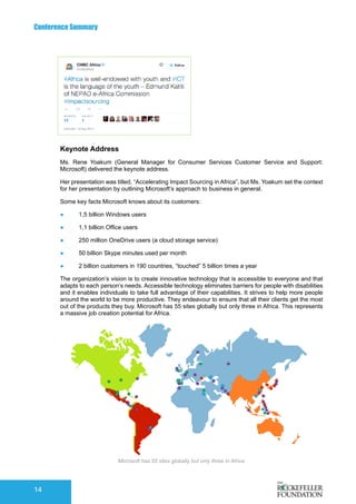 Conference Summary
14
Keynote Address
Ms. Rene Yoakum (General Manager for Consumer Services Customer Service and Support:
Microsoft) delivered the keynote address.
Her presentation was titled, “Accelerating Impact Sourcing in Africa”, but Ms. Yoakum set the context
for her presentation by outlining Microsoft’s approach to business in general.
Some key facts Microsoft knows about its customers:
●	 1,5 billion Windows users
●	 1,1 billion Office users
●	 250 million OneDrive users (a cloud storage service)
●	 50 billion Skype minutes used per month
●	 2 billion customers in 190 countries, “touched” 5 billion times a year
The organization’s vision is to create innovative technology that is accessible to everyone and that
adapts to each person’s needs. Accessible technology eliminates barriers for people with disabilities
and it enables individuals to take full advantage of their capabilities. It strives to help more people
around the world to be more productive. They endeavour to ensure that all their clients get the most
out of the products they buy. Microsoft has 55 sites globally but only three in Africa. This represents
a massive job creation potential for Africa.
TP Edinburg
Microsoft has 55 sites globally but only three in Africa
 