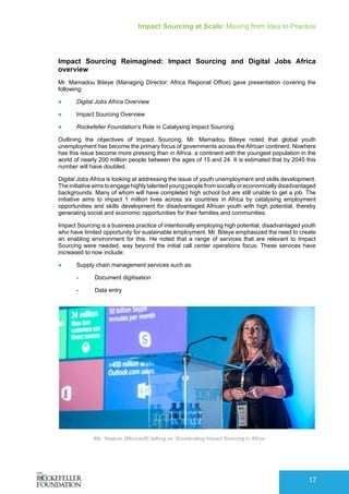 Impact Sourcing at Scale: Moving from Idea to Practice
17
Impact Sourcing Reimagined: Impact Sourcing and Digital Jobs Africa
overview
Mr. Mamadou Biteye (Managing Director: Africa Regional Office) gave presentation covering the
following:
●	 Digital Jobs Africa Overview
●	 Impact Sourcing Overview
●	 Rockefeller Foundation’s Role in Catalysing Impact Sourcing
Outlining the objectives of Impact Sourcing, Mr. Mamadou Biteye noted that global youth
unemployment has become the primary focus of governments across the African continent. Nowhere
has this issue become more pressing than in Africa, a continent with the youngest population in the
world of nearly 200 million people between the ages of 15 and 24. It is estimated that by 2045 this
number will have doubled.
Digital Jobs Africa is looking at addressing the issue of youth unemployment and skills development.
The initiative aims to engage highly talented young people from socially or economically disadvantaged
backgrounds. Many of whom will have completed high school but are still unable to get a job. The
initiative aims to impact 1 million lives across six countries in Africa by catalysing employment
opportunities and skills development for disadvantaged African youth with high potential, thereby
generating social and economic opportunities for their families and communities.
Impact Sourcing is a business practice of intentionally employing high potential, disadvantaged youth
who have limited opportunity for sustainable employment. Mr. Biteye emphasized the need to create
an enabling environment for this. He noted that a range of services that are relevant to Impact
Sourcing were needed, way beyond the initial call center operations focus. These services have
increased to now include:
●	 Supply chain management services such as:
-- Document digitisation
-- Data entry
Ms. Yoakum (Microsoft) talking on ‘Accelerating Impact Sourcing in Africa’
 