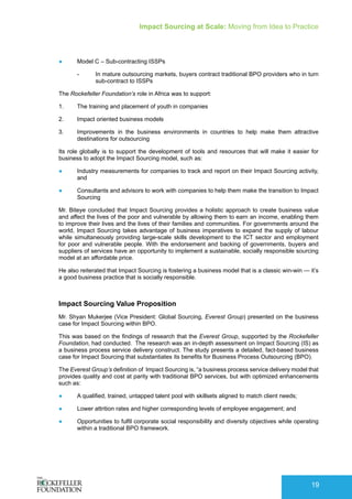 Impact Sourcing at Scale: Moving from Idea to Practice
19
●	 Model C – Sub-contracting ISSPs
-- In mature outsourcing markets, buyers contract traditional BPO providers who in turn
sub-contract to ISSPs
The Rockefeller Foundation’s role in Africa was to support:
1.	 The training and placement of youth in companies
2.	 Impact oriented business models
3.	 Improvements in the business environments in countries to help make them attractive
destinations for outsourcing
Its role globally is to support the development of tools and resources that will make it easier for
business to adopt the Impact Sourcing model, such as:
●	 Industry measurements for companies to track and report on their Impact Sourcing activity,
and
●	 Consultants and advisors to work with companies to help them make the transition to Impact
Sourcing
Mr. Biteye concluded that Impact Sourcing provides a holistic approach to create business value
and affect the lives of the poor and vulnerable by allowing them to earn an income, enabling them
to improve their lives and the lives of their families and communities. For governments around the
world, Impact Sourcing takes advantage of business imperatives to expand the supply of labour
while simultaneously providing large-scale skills development to the ICT sector and employment
for poor and vulnerable people. With the endorsement and backing of governments, buyers and
suppliers of services have an opportunity to implement a sustainable, socially responsible sourcing
model at an affordable price.
He also reiterated that Impact Sourcing is fostering a business model that is a classic win-win — it’s
a good business practice that is socially responsible.
Impact Sourcing Value Proposition
Mr. Shyan Mukerjee (Vice President: Global Sourcing, Everest Group) presented on the business
case for Impact Sourcing within BPO.
This was based on the findings of research that the Everest Group, supported by the Rockefeller
Foundation, had conducted. The research was an in-depth assessment on Impact Sourcing (IS) as
a business process service delivery construct. The study presents a detailed, fact-based business
case for Impact Sourcing that substantiates its benefits for Business Process Outsourcing (BPO).
The Everest Group’s definition of Impact Sourcing is, “a business process service delivery model that
provides quality and cost at parity with traditional BPO services, but with optimized enhancements
such as:
●	 A qualified, trained, untapped talent pool with skillsets aligned to match client needs;
●	 Lower attrition rates and higher corresponding levels of employee engagement; and
●	 Opportunities to fulfil corporate social responsibility and diversity objectives while operating
within a traditional BPO framework.
 