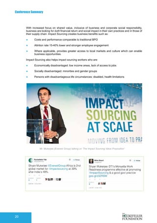 Conference Summary
20
With increased focus on shared value, inclusive of business and corporate social responsibility,
business are looking for both financial return and social impact in their own practices and in those of
their supply chain. Impact Sourcing creates business benefits such as:
●	 Costs and performance comparable to traditional BPO
●	 Attrition rate 15-40% lower and stronger employee engagement
●	 Where applicable, provides greater access to local markets and culture which can enable
business opportunities.
Impact Sourcing also helps impact sourcing workers who are:
●	 Economically disadvantaged: low income areas, lack of access to jobs
●	 Socially disadvantaged: minorities and gender groups
●	 Persons with disadvantageous life circumstances: disabled, health limitations
Mr. Mukerjee (Everest Group) talking on ‘The Impact Sourcing Value Proposition’
 