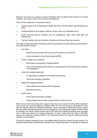 Impact Sourcing at Scale: Moving from Idea to Practice
21
Research has shown an increase in income of between 40% and 200% which benefits 3 to 4 family
members. As a result, whole communities are strengthened.
There are four segments of companies using IS:
●	 Captive buyers such as Metropolitan Health, Microsoft, First Rand Bank, Standard Bank and
Valeo
●	 Traditional BPOs such as Aegis, Fullcircle, Infosys, Serco and Teleperformance
●	 Impact Sourcing Service Providers such as Cloudfactory, DDD, Head Held High and
Samasource
●	 Training Providers such as Careerbox, Harambee and Impact Sourcing Academy.
The value of Impact Sourcing is business process service delivery but with optimized enhancements.
The enhancements include:
●	 Low costs
-- Significant cost savings (70%+) over source locations in US and UK
-- Costs comparable or lower than traditional BPOs
●	 Proven, reliable service delivery
-- Performance comparable to traditional BPOs
-- Track record of meeting client Service Level Agreements / Key Performance Indicators
and expectations
●	 Large and untapped talent pool
-- An alternative to supplement the traditional talent pool
-- Vernacular language capabilities
●	 Stable and engaged workforce
-- Lower attrition than traditional BPO employees
-- Motivated workforce
●	 Social Impact
-- Direct impact (individuals, families)
-- Indirect impact (communities, support services, local economy)
When Everest was conducting their research they found that Impact Sourcing offers significant
cost savings over source locations for offshore BPO. At 70%, this saving is comparable or lower
than the savings offered by traditional offshoring. When compared to traditional sourcing, Impact
Sourcing offers savings across both in-house employment and outsourcing models. In South Africa
for example, the cost for impact workers are 8-10% lower than traditional workers when averaged
over a three year period for in-house employment. In India, impact Sourcing offers a 35%-40%
savings as compared to traditional BPO in an outsourced model. The costs for additional savings
however vary by location.
The group’s research showed a proven and reliable delivery service by Impact Source workers. The
research showed that the performance achieved from Impact Sourcing is comparable to traditional
 