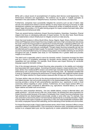 Conference Summary
22
BPOs with a robust record of accomplishment of meeting client Service Level Agreements / Key
Performance Indicators and expectations. The evidence can be seen in multiple examples as
illustrated in the case studies of Teleperformance, Accenture, Rural Shores, and Sure Hire.
Furthermore, companies have successfully mitigated the concerns such as lack of talent, data
security and infrastructure linked to service delivery of using Impact Sourcing by focusing on skills
development initiatives and replicating security infrastructure similar to traditional sourcing. In this
regard, Aegis SA provides a 12-16 week training program for impact workers that teach basic office
competencies and behavioural skills.
There are several training institutions (Impact Sourcing Academy, Harambee, Careerbox, Piramal
Udgam) that focus on developing skills-sets of impact workers. On the other hand, Rural Shores
have implemented a robust infrastructure to mitigate concerns on data security.
Given that most locations in Africa (South Africa, Kenya, Nigeria, Egypt, Ghana, Morocco) and Asia
(India and Philippines) where Impact Sourcing is largely used have a high unemployment rate among
the youth, Impact Sourcing provides an opportunity to access this large, untapped qualified pool. For
example, there are over 155,000 unemployed graduates in South Africa. Over 35% graduate youth
(age 15-29 years) in rural India are unemployed. Through Impact Sourcing companies can tap into
this alternate pool to augment talent supply. For example, Impact Sourcing has become TCS’ primary
source for entry-level talent during non-campus-hiring season and enables extending its recruitment
throughout the year. A detailed case study on TCS illustrates this in greater detail and provides
insights on its outcome.
This talent pool is especially suited to serve the domestic market. Companies leverage this talent
pool as a source of competitive advantage for domestic service delivery, given local language
capabilities and cost arbitrage. For example, Rural Shores uses Impact Sourcing for vernacular
language support for domestic market.
One of the strongest elements of Impact Sourcing value proposition is the stability and motivation
level associated with impact workers. According to Everest’s research, impact workers have 15-40%
lower attrition than traditional BPO workers and exhibit high motivation levels that lead to improved
performance over a period of time and lower hiring and training costs. Mr. Mukerjee revealed that
a study by Careerbox comparing the performance of impact workers with traditional workers shows
about 10% higher retention for impact workers measured after 90 days and 180 days of recruitment.
The lower attrition rates are driven by the strong emotional bond and loyalty towards the employer
that helped educate, train and provide employment to the disadvantaged worker. In addition, impact
sourcing provides a strong fit with personal/family aspirations (e.g., opportunity to work in local
community without migrating to urban centres). Furthermore, for most impact workers BPO is a
preferred career option compared to alternatives (e.g. agricultural, industrial labour), as it offers
higher salaries and better work environment.
These four value proposition elements – low cost, reliable delivery, access to alternate talent, and
stable workforce – are built around a fifth one, social impact. He stressed that value proposition for
Impact Sourcing exists because of the types of employees hired. Impact Sourcing employees have
high potential but are disadvantaged economically, socially or some other way. For example, they
may come from a low-income area or not have had the opportunity for a university education. Impact
sourcing offers these types of people an opportunity to earn and build transferable workplace skills.
As a result, employees improve their well-being, and the well-being of their families and communities.
For Impact Sourcing to scale, it has to make business sense, which it does, because it offers a unique
proposition relative to traditional BPO. This is anchored on attractive costs, comparable performance,
access to an untapped talent pool, and the opportunity to create substantial social impact. Impact
 