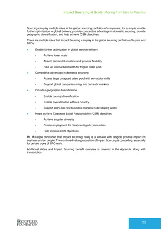 Impact Sourcing at Scale: Moving from Idea to Practice
23
Sourcing can play multiple roles in the global sourcing portfolios of companies, for example: enable
further optimization in global delivery, provide competitive advantage in domestic sourcing, provide
geographic diversification, and help achieve CSR objectives.
There are multiple roles that Impact Sourcing can play in the global sourcing portfolios of buyers and
BPOs:
●	 Enable further optimization in global service delivery
-- Achieve lower costs
-- Absorb demand fluctuation and provide flexibility
-- Free up internal bandwidth for higher order work
●	 Competitive advantage in domestic sourcing
-- Access large untapped talent pool with vernacular skills
-- Support global companies entry into domestic markets
●	 Provides geographic diversification
-- Enable country diversification
-- Enable diversification within a country
-- Support entry into new business markets in developing world.
●	 Helps achieve Corporate Social Responsibility (CSR) objectives
-- Achieve supplier diversity
-- Create employment for disadvantaged communities
-- Help improve CSR objectives
Mr. Mukerjee concluded that Impact sourcing really is a win-win with tangible positive impact on
business and on people. The combined value proposition of Impact Sourcing is compelling, especially
for certain types of BPO work.
Additional slides and Impact Sourcing benefit overview is covered in the Appendix along with
transcription.
 