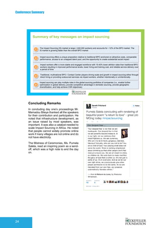 Conference Summary
24
Concluding Remarks
In concluding day one’s proceedings Mr.
Mamadou Biteye thanked all the speakers
for their contribution and participation. He
noted that infrastructure development, as
an issue raised by most speakers, was
important. It was also a catalyst needed to
scale Impact Sourcing in Africa. He noted
that people cannot widely promote online
work if many villages are not online and do
not have electricity.
The Mistress of Ceremonies, Ms. Pumela
Salela, read an inspiring poem as a send-
off, which was a high note to end the day
on.
	
  	
  	
  	
  	
  	
  
1
The Impact Sourcing (IS) market is large (~240,000 workers) and accounts for ~12% of the BPO market. The
IS market is growing faster than the overall BPO market
2
Impact sourcing offers a unique proposition relative to traditional BPO anchored on attractive costs, comparable
performance, access to an untapped talent pool, and the opportunity to create substantial social impact
3
Impact workers offer a more stable and engaged workforce with 15-40% lower attrition rates than traditional BPO
workers resulting in improved performance levels, lower hiring and training cost, and reliable service delivery over
a period of time
5
Impact sourcing can play multiple roles in the global sourcing portfolios of companies (i.e., enable further
optimization in global delivery, provide competitive advantage in domestic sourcing, provide geographic
diversification, and help achieve CSR objectives)
4
Traditional, multinational BPO / Contact Center players driving scale and growth in impact sourcing either through
direct hiring or providing outsourced services via impact workers, whether intentionally or unintentionally.
Summary of key messages on impact sourcing
 