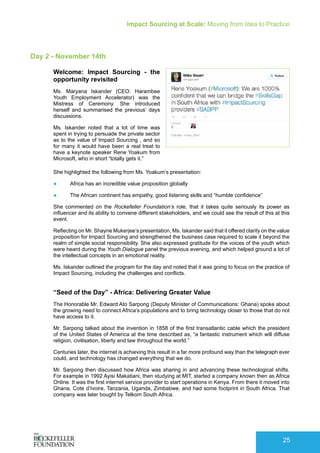 Impact Sourcing at Scale: Moving from Idea to Practice
25
Day 2 - November 14th
Welcome: Impact Sourcing - the
opportunity revisited
Ms. Maryana Iskander (CEO: Harambee
Youth Employment Accelerator) was the
Mistress of Ceremony. She introduced
herself and summarised the previous’ days
discussions.
Ms. Iskander noted that a lot of time was
spent in trying to persuade the private sector
as to the value of Impact Sourcing , and so
for many it would have been a real treat to
have a keynote speaker Rene Yoakum from
Microsoft, who in short “totally gets it.”
She highlighted the following from Ms. Yoakum’s presentation:
●	 Africa has an incredible value proposition globally
●	 The African continent has empathy, good listening skills and “humble confidence”
She commented on the Rockefeller Foundation’s role, that it takes quite seriously its power as
influencer and its ability to convene different stakeholders, and we could see the result of this at this
event.
Reflecting on Mr. Shayne Mukerjee’s presentation, Ms. Iskander said that it offered clarity on the value
proposition for Impact Sourcing and strengthened the business case required to scale it beyond the
realm of simple social responsibility. She also expressed gratitude for the voices of the youth which
were heard during the Youth Dialogue panel the previous evening, and which helped ground a lot of
the intellectual concepts in an emotional reality.
Ms. Iskander outlined the program for the day and noted that it was going to focus on the practice of
Impact Sourcing, including the challenges and conflicts.
“Seed of the Day” - Africa: Delivering Greater Value
The Honorable Mr. Edward Ato Sarpong (Deputy Minister of Communications: Ghana) spoke about
the growing need to connect Africa’s populations and to bring technology closer to those that do not
have access to it.
Mr. Sarpong talked about the invention in 1858 of the first transatlantic cable which the president
of the United States of America at the time described as, “a fantastic instrument which will diffuse
religion, civilisation, liberty and law throughout the world.”
Centuries later, the internet is achieving this result in a far more profound way than the telegraph ever
could, and technology has changed everything that we do.
Mr. Sarpong then discussed how Africa was sharing in and advancing these technological shifts.
For example in 1992 Ayisi Makatiani, then studying at MIT, started a company known then as Africa
Online. It was the first internet service provider to start operations in Kenya. From there it moved into
Ghana, Cote d’Ivoire, Tanzania, Uganda, Zimbabwe, and had some footprint in South Africa. That
company was later bought by Telkom South Africa.
 