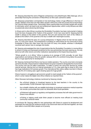 Conference Summary
26
Mr. Sarpong described the work of Nigerian entrepreneur and philanthropist, Mike Adenuga, who is
personally financing the connection of West Africa via fibre optic submarine cables.
Mr. Sarpong’s presentation commented on how technology makes a huge difference in the lives of
people. Statistics show that over 400 million people in Africa live under the poverty line but technology
can improve these people’s lives. Technology opens opportunities and provides people with access
to information which can lead to job and employment opportunities, which is why Africans are often
so passionate about advancing technology.
In Ghana and in other African countries the Rockefeller Foundation has been instrumental in helping
touch the lives of people at the “bottom of the pyramid”. A rich man once told Dr. Sarpong that the
wealth is always at the bottom of the pyramid, that one cent earned from each of the millions of
people at the bottom of the pyramid is the key to wealth with meaningful success.
Mr. Sarpong described the story of a young entrepreneur in Nigeria whom he had met two weeks
prior, in a very poor suburb. The entrepreneur is building an online library for his community to bring
knowledge to those who often have only one book for every nine people, whereas in developed
countries each person has on average nine books.
Mr. Sarpong acknowledged the role of organizations like the Rockefeller Foundation in moving Africa
to where it is today and expressed excitement at the new partnerships that were opening up, not only
alone but with other donors and other institutions represented at the Impact Sourcing event.
“Where growth is, is in Africa.” Africa is growing at an average of 5,8% annually, he said. Most
organizations are looking to Africa for growth, because 80% of a continent living below the poverty
line is a huge opportunity for development.
Mr. Sarpong mentioned that Ghana now has six mobile operators. The country once had a monopoly
owned by the state. Ghana however realized that for it to grow it needed to deregulate the environment.
The country now has 29 million subscribers, 13 million of which are using their devices for mobile
internet services. Moving from an internet penetration of 1% a few years ago to close to 50% now,
has huge implications for business growth. Five international fibre optics cables now land in Ghana,
but only 9% of it is being used, again showing space for huge growth.
Ghana however is struggling to get economic growth to reach people at the “bottom of the pyramid”,
which is what makes the Digital Jobs Africa initiative so important there.
Other Ghanaian technology initiatives mentioned by Sarpong include:
●	 the e-School initiative to broadcast lessons by the best teachers in the country to the
approximately 75,000 Ghanaian high school students
●	 the e-Health initiative will use satellite technology to broadcast expensive medical expertise
into remote communities that could not otherwise afford local specialists
●	 e-Parliament will speed up regulatory and legislative processes that will make government in
Ghana more efficient
●	 e-Fishing is helping small scale fisher people to become more efficient at meeting local
community nutritional needs
In conclusion Mr. Sarpong called for new partnerships with Ghana to support its development and
expressed the hope that the audience would in the future look back and see that together, we have
been able to move 600 billion people out of poverty.
 