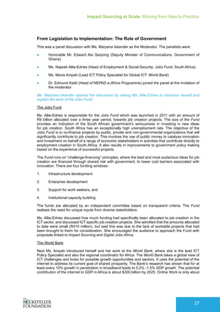 Impact Sourcing at Scale: Moving from Idea to Practice
27
From Legislation to Implementation: The Role of Government
This was a panel discussion with Ms. Maryana Iskander as the Moderator. The panelists were:
●	 Honorable Mr. Edward Ato Sarpong (Deputy Minister of Communications: Government of
Ghana)
●	 Ms. Najwah Allie-Edries (Head of Employment & Social Security: Jobs Fund, South Africa)
●	 Ms. Mavis Ampah (Lead ICT Policy Specialist for Global ICT: World Bank)
●	 Dr. Edmund Katiti (Head of NEPAD e-Africa Programme) joined the panel at the invitation of
the moderator
Ms. Maryana Iskander opened the discussion by asking Ms. Allie-Edries to introduce herself and
explain the work of the Jobs Fund.
The Jobs Fund
Ms. Allie-Edries is responsible for the Jobs Fund which was launched in 2011 with an amount of
R9 billion allocated over a three year period, towards job creation projects. The size of the Fund
provides an indication of the South African government’s seriousness in investing in new ideas
for job creation. South Africa has an exceptionally high unemployment rate. The objective of the
Jobs Fund is to co-finance projects by public, private and non-governmental organizations that will
significantly contribute to job creation. This involves the use of public money to catalyse innovation
and investment on behalf of a range of economic stakeholders in activities that contribute directly to
employment creation in South Africa. It also results in improvements to government policy making
based on the experience of successful projects.
The Fund runs on “challenge-financing” principles, where the best and most audacious ideas for job
creation are financed through shared risk with government, to lower cost barriers associated with
innovation. There are four funding windows:
1.	 Infrastructure development
2.	 Enterprise development
3.	 Support for work seekers, and
4.	 Institutional capacity building
The funds are allocated by an independent committee based on transparent criteria. The Fund
realises the need for unique inputs from diverse stakeholders.
Ms. Allie-Edries discussed how much funding had specifically been allocated to job creation in the
ICT sector, and discussed ICT specific job creation projects. She admitted that the amounts allocated
to date were small (R410 million), but said this was due to the lack of workable projects that had
been brought to them for consideration. She encouraged the audience to approach the Fund with
proposals linked to Impact Sourcing and Digital Jobs Africa.
The World Bank
Next Ms. Ampah introduced herself and her work at the World Bank, where she is the lead ICT
Policy Specialist and also the regional coordinator for Africa. The World Bank takes a global view of
ICT challenges and looks for possible growth opportunities and sectors. It uses the potential of the
internet to address its current goal of shared prosperity. The Bank’s research has shown that for at
least every 10% growth in penetration in broadband leads to 0.2% -1.5% GDP growth. The potential
contribution of the internet to GDP in Africa is about $300 billion by 2025. Online Work is only about
 