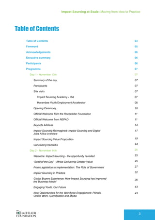 Impact Sourcing at Scale: Moving from Idea to Practice
3
Table of Contents
Table of Contents
Foreword
Acknowledgements
Executive summary
Participants
Programme
Day 1 - November 13th
Summary of the day
Participants
Site visits
Impact Sourcing Academy - ISA
Harambee Youth Employment Accelerator
Opening Ceremony
Official Welcome from the Rockefeller Foundation
Official Welcome from NEPAD
Keynote Address
Impact Sourcing Reimagined: Impact Sourcing and Digital
Jobs Africa overview
Impact Sourcing Value Proposition
Concluding Remarks
Day 2 - November 14th
Welcome: Impact Sourcing - the opportunity revisited
“Seed of the Day” - Africa: Delivering Greater Value
From Legislation to Implementation: The Role of Government
Impact Sourcing in Practice
Global Buyers Experience: How Impact Sourcing has Improved
the Business Model
Engaging Youth, Our Future
New Opportunities for the Workforce Engagement: Portals,
Online Work, Gamification and Media
03
05
06
06
06
07
07
07
07
07
07
08
10
11
11
14
17
19
24
25
25
25
27
32
36
43
43
 