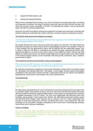 Conference Summary
30
3.	 Support for Work Seekers, and
4.	 Institutional Capacity Building
Within the four identified broad windows, the Jobs Fund seeks to stimulate good ideas, risk-taking
and investment to discover new ways of working, where the costs and risks may be unknown, and
where the pro-poor impact, principally in the form of sustainable job creation, may be significantly
larger than with conventional approaches.
At its core, the Jobs Fund seeks to operate as a catalyst for innovation and investment in activities that
directly contribute to sustainable job creation initiatives, as well as long-term employment creation.
The need for clear government strategies and targets
The moderator asked what the view of the World Bank was regarding overcoming the challenges and
accessing opportunities in ICT for Africa?
Ms. Ampah felt that there were many trust issues that need to be dealt with. The World Bank has
protracted processes to access finance which it acknowledges are part of the problem. If there is
a clear strategy from the government’s side to set the agenda and set measurable targets, then
it makes it easier for the Bank to understand and respect the goals. Instead governments often
approach the Bank on an ad hoc basis, which makes it more difficult to finance. Having clear bold
targets, like Digital Jobs Africa’s one million people target and having the whole value chain present
in the decision making process, as the Foundation was doing at this conference, was a model for
governments to follow.
The importance of community information centers and privatization
The moderator asked Mr. Sarpong to articulate the one government influenced opportunity which he
believed could have the biggest impact in furthering Impact Sourcing.
Mr. Sarpong mentioned the importance of community Information centers which can directly impact
50 - 60 people, and indirectly affect 200 - 300 people, in each village. He also advised that targeted
privatization of the cell phone industry had been a great step forward for job creation and therefore
supporting the private sector in job creation was a very important lever.
The Digital Divide
Mr. Weale from LivityAfrica.com said it was great to hear that the Jobs Fund is open to innovative
ideas, in terms of young people in digital, but asked when can those of us with innovative ideas could
expect young people to have good, affordable access to technology to make those innovative ideas
come to life?
Ms. Allie-Edries responded that the Jobs Fund looked for those intermediaries that would allow them
to penetrate deeper. She pointed out that in the room there they had Microsoft present and there
were two projects that they are supporting Microsoft on. One involves young people who would like
to establish businesses in the ICT sector. The Jobs Fund collaborates with Microsoft which then
incubates young people in their supply chain division. Ms. Allie-Edries mentioned another project
with Microsoft which targets matric students with an interest in the ICT sector, graduating them
through an entry level programme and then connecting them with a work opportunity. She also
mentioned an ICT innovation incubator in Diepsloot (a low income area in Johannesburg, Gauteng,
South Africa) which had been established.
Career counselling
Mr. Lubner from Afrika Tikkun highlighted the problems resulting from a lack of coordination across
multiple government initiatives, where youth were not given proper career counselling. This was
resulting in youth taking job opportunities out of financial necessity rather than because of a good
match in interest and aptitude.
 