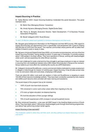Conference Summary
32
Impact Sourcing in Practice
Dr. Taddy Blecher (CEO: Impact Sourcing Academy) moderated this panel discussion. The panel
members were:
●	 Mr. Martin Roe (Managing Director: Careerbox)
●	 Ms. Amolo Ng’weno (Managing Director: Digital Divide Data)
●	 Ms. Penny S. Bongato (Executive Director, Talent Development, IT & Business Process
Association Philippines)
●	 Mr. Murali Vullaganti (CEO: Rural Shores)
To start, Dr Blecher asked each panelist to introduce themselves and their work:
Ms. Bongato gave background information on the Philippines and their BPO journey. With regard to
Impact Sourcing they are approaching it from a specifically rural perspective with a goal of creating
500,000 jobs by 2016 from this sector. This reaches communities where parents will not allow their
children to leave to work or study in cities.
Ms. Ng’weno introduced Digital Divide Data (DDD), an innovative social enterprise, and one of the first
Impact Sourcing Providers, having started up about 13 years ago in Cambodia. It currently employs
about 1,000 people in its Asian offices. They have operations in Kenya, working with disadvantaged
urban youth, and are expanding into other African countries.
Their main challenge for scale is demand but they struggle to get large employers to take an interest
in sourcing from non-traditional markets (only 2,800 Impact Sourcing jobs in Kenya at the moment).
Kenya needs to put more effort into marketing the country as a BPO destination.
Mr. Vullaganti introduced RuralShores, a socio-commercial initiative dedicated to create employment
in villages in India through its mission of rural-focused Impact Sourcing. It has 20 sites across India
in tier six and seven cities and rural areas, employing 2,500 people.
There are about 60 million rural youth job seekers in India and RuralShores is targeting to assist
100,000 of them become knowledge workers. They have been constantly surprized by how creative
and skillful youth become when provided with basic training and assistance.
The social impact of the program has so far included:
●	 100% of youth now have bank accounts
●	 75% remained in rural or semi-urban areas rather than migrating to the city
●	 21% took up higher education via distance learning
●	 9% fund the education of their younger siblings
●	 75% of youth experienced a 50% increase in annual household income
Mr. Roe introduced Careerbox - a two year old ISSP based in the KwaZulu-Natal province of South
Africa. They have taken about 1,500 young, disadvantaged youth through short training programmes,
and deliver high performing contact center agents.
Impact Sourcing or low-cost work?
The moderator asked if, when they sell their work, are they selling it as Impact Sourcing or as low-
cost work?
 