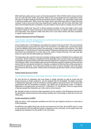 Impact Sourcing at Scale: Moving from Idea to Practice
33
DDD sells high quality work as a pure commercial proposition. Most of DDD’s clients require workers
that can read old hand written documents. Most of the young people that the organization works
with went to English speaking schools are therefore fluent in English. The organization prides itself
in delivering quality work. When one of their larger clients discovered they were an Impact Sourcing
company it was a bonus and when they experienced a quality issue with the same client later, they
were not terminated like their competitors, but were helped in fact to take on a larger amount of work.
RuralShores initially sold “low-cost” to attract business and later on they were able to sell a value
proposition based on Impact Sourcing by demonstrating that they can deliver quality work cheaply
and responsibly. They showed a better work ethic and a much lower attrition rate than competitors
in regular outsourcing work.
What can Africa learn from the Philippines?
The moderator asked Ms. Bongato how she would advise Africa to grow its Impact Sourcing market
based on their success in the Philippines.
A key breakthrough in the Philippines was getting the support of the government. This was achieved
by demonstrating to government the value in tax income from one million jobs. Government needs
to see the difference that will be made to the electorate. It needs statistics and evidence. The Talent
Development, IT and Business Process Association Philippines partnered with various stakeholders
and funded the development of a road map on the value of Impact Sourcing. The road map also
acted as a guide with set deliverables and milestones.
The Association also used the road map to develop strategy based on feedback from employers and
universities. Where employers complained that the graduates were not work ready, the organization
investigated the gap and worked with higher learning institutions to change the curriculum and align it
with employer needs. A key breakthrough was when employers stopped complaining all the time and
worked with the educational institutions to develop a programme that they then jointly presented to
government for approval. “If you don’t get involved you have no right to complain” was a key lesson
they learned as the private sector. Without facts and research government would not have supported
them.
Scaling Impact Sourcing in Africa
The moderator asked how we scale Impact Sourcing in Africa and what does scale look like?
Mr. Roe felt that an integrated road map design is hugely important as well as events like the
Impact Sourcing at Scale conference, and the catalyst that the Rockefeller Foundation provides.
A collaborative approach of all the industries working together with government, and working with
organizations like the Rockefeller Foundation, can deliver tens of thousands of jobs. In KwaZulu-
Natal there is an opportunity to go from the 4 - 5,000 jobs to 15 - 20,000 jobs. There is a huge volume
of talented people that Careerbox can’t offer work to at the moment.
Ms. Bongato pointed out that the initial expectations for job creation in the Philippines were low but
the Association started small and built success carefully and incrementally to reach the current one
million jobs.
Growth expectations of ISSPs
DDD has about 1,500 employees worldwide and their five year objective would be to raise that to
5,000 employees.
RuralShores was initially taking jobs into the rural areas from the cities. But the BPO sector in India
is now growing at 30% annually and growth is happening in the rural areas, so the supply chains are
targeting new operations for new growth in the rural areas.
 