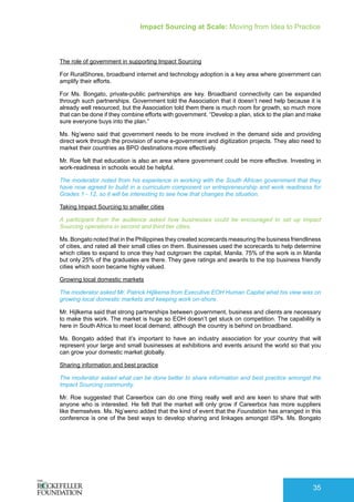 Impact Sourcing at Scale: Moving from Idea to Practice
35
The role of government in supporting Impact Sourcing
For RuralShores, broadband internet and technology adoption is a key area where government can
amplify their efforts.
For Ms. Bongato, private-public partnerships are key. Broadband connectivity can be expanded
through such partnerships. Government told the Association that it doesn’t need help because it is
already well resourced, but the Association told them there is much room for growth, so much more
that can be done if they combine efforts with government. “Develop a plan, stick to the plan and make
sure everyone buys into the plan.”
Ms. Ng’weno said that government needs to be more involved in the demand side and providing
direct work through the provision of some e-government and digitization projects. They also need to
market their countries as BPO destinations more effectively.
Mr. Roe felt that education is also an area where government could be more effective. Investing in
work-readiness in schools would be helpful.
The moderator noted from his experience in working with the South African government that they
have now agreed to build in a curriculum component on entrepreneurship and work readiness for
Grades 1 - 12, so it will be interesting to see how that changes the situation.
Taking Impact Sourcing to smaller cities
A participant from the audience asked how businesses could be encouraged to set up Impact
Sourcing operations in second and third tier cities.
Ms. Bongato noted that in the Philippines they created scorecards measuring the business friendliness
of cities, and rated all their small cities on them. Businesses used the scorecards to help determine
which cities to expand to once they had outgrown the capital, Manila. 75% of the work is in Manila
but only 25% of the graduates are there. They gave ratings and awards to the top business friendly
cities which soon became highly valued.
Growing local domestic markets
The moderator asked Mr. Patrick Hijlkema from Executive EOH Human Capital what his view was on
growing local domestic markets and keeping work on-shore.
Mr. Hijlkema said that strong partnerships between government, business and clients are necessary
to make this work. The market is huge so EOH doesn’t get stuck on competition. The capability is
here in South Africa to meet local demand, although the country is behind on broadband.
Ms. Bongato added that it’s important to have an industry association for your country that will
represent your large and small businesses at exhibitions and events around the world so that you
can grow your domestic market globally.
Sharing information and best practice
The moderator asked what can be done better to share information and best practice amongst the
Impact Sourcing community.
Mr. Roe suggested that Careerbox can do one thing really well and are keen to share that with
anyone who is interested. He felt that the market will only grow if Careerbox has more suppliers
like themselves. Ms. Ng’weno added that the kind of event that the Foundation has arranged in this
conference is one of the best ways to develop sharing and linkages amongst ISPs. Ms. Bongato
 