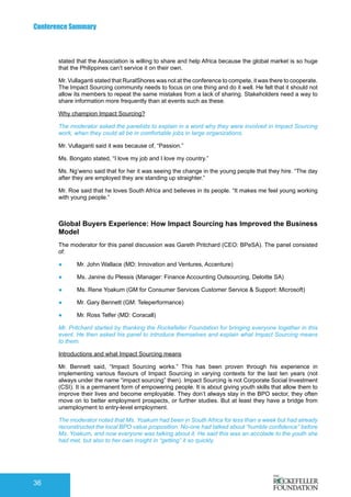 Conference Summary
36
stated that the Association is willing to share and help Africa because the global market is so huge
that the Philippines can’t service it on their own.
Mr. Vullaganti stated that RuralShores was not at the conference to compete, it was there to cooperate.
The Impact Sourcing community needs to focus on one thing and do it well. He felt that it should not
allow its members to repeat the same mistakes from a lack of sharing. Stakeholders need a way to
share information more frequently than at events such as these.
Why champion Impact Sourcing?
The moderator asked the panelists to explain in a word why they were involved in Impact Sourcing
work, when they could all be in comfortable jobs in large organizations.
Mr. Vullaganti said it was because of, “Passion.”
Ms. Bongato stated, “I love my job and I love my country.”
Ms. Ng’weno said that for her it was seeing the change in the young people that they hire. “The day
after they are employed they are standing up straighter.”
Mr. Roe said that he loves South Africa and believes in its people. “It makes me feel young working
with young people.”
Global Buyers Experience: How Impact Sourcing has Improved the Business
Model
The moderator for this panel discussion was Gareth Pritchard (CEO: BPeSA). The panel consisted
of:
●	 Mr. John Wallace (MD: Innovation and Ventures, Accenture)
●	 Ms. Janine du Plessis (Manager: Finance Accounting Outsourcing, Deloitte SA)
●	 Ms. Rene Yoakum (GM for Consumer Services Customer Service & Support: Microsoft)
●	 Mr. Gary Bennett (GM: Teleperformance)
●	 Mr. Ross Telfer (MD: Coracall)
Mr. Pritchard started by thanking the Rockefeller Foundation for bringing everyone together in this
event. He then asked his panel to introduce themselves and explain what Impact Sourcing means
to them.
Introductions and what Impact Sourcing means
Mr. Bennett said, “Impact Sourcing works.” This has been proven through his experience in
implementing various flavours of Impact Sourcing in varying contexts for the last ten years (not
always under the name “impact sourcing” then). Impact Sourcing is not Corporate Social Investment
(CSI). It is a permanent form of empowering people. It is about giving youth skills that allow them to
improve their lives and become employable. They don’t always stay in the BPO sector, they often
move on to better employment prospects, or further studies. But at least they have a bridge from
unemployment to entry-level employment.
The moderator noted that Ms. Yoakum had been in South Africa for less than a week but had already
reconstructed the local BPO value proposition. No-one had talked about “humble confidence” before
Ms. Yoakum, and now everyone was talking about it. He said this was an accolade to the youth she
had met, but also to her own insight in “getting” it so quickly.
 