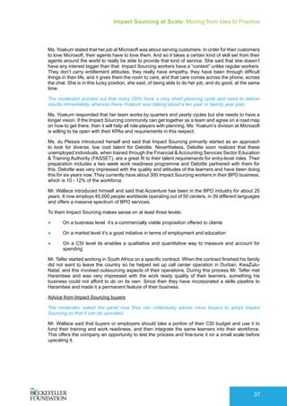Impact Sourcing at Scale: Moving from Idea to Practice
37
Ms. Yoakum stated that her job at Microsoft was about serving customers. In order for their customers
to love Microsoft, their agents have to love them. And so it takes a certain kind of skill set from their
agents around the world to really be able to provide that kind of service. She said that she doesn’t
have any interest bigger than that. Impact Sourcing workers have a “context” unlike regular workers.
They don’t carry entitlement attitudes, they really have empathy, they have been through difficult
things in their life, and it gives them the room to care, and that care comes across the phone, across
the chat. She is in this lucky position, she said, of being able to do her job, and do good, at the same
time.
The moderator pointed out that many ISPs have a very short planning cycle and need to deliver
results immediately, whereas Rene Yoakum was talking about a ten year or twenty year plan.
Ms. Yoakum responded that her team works by quarters and yearly cycles but she needs to have a
longer vision. If the Impact Sourcing community can get together as a team and agree on a road map
on how to get there, then it will help all role-players with planning. Ms. Yoakum’s division at Microsoft
is willing to be open with their KPAs and requirements in this respect.
Ms. du Plessis introduced herself and said that Impact Sourcing primarily started as an approach
to look for diverse, low cost talent for Deloitte. Nevertheless, Deloitte soon realized that these
unemployed individuals, when trained through the Financial & Accounting Services Sector Education
& Training Authority (FASSET), are a great fit to their talent requirements for entry-level roles. Their
preparation includes a two week work readiness programme and Deloitte partnered with them for
this. Deloitte was very impressed with the quality and attitudes of the learners and have been doing
this for six years now. They currently have about 300 Impact Sourcing workers in their BPO business,
which is 10 - 12% of the workforce.
Mr. Wallace introduced himself and said that Accenture has been in the BPO industry for about 25
years. It now employs 45,000 people worldwide operating out of 50 centers, in 39 different languages
and offers a massive spectrum of BPO services.
To them Impact Sourcing makes sense on at least three levels:
●	 On a business level it’s a commercially viable proposition offered to clients
●	 On a market level it’s a good initiative in terms of employment and education
●	 On a CSI level its enables a qualitative and quantitative way to measure and account for
spending
Mr. Telfer started working in South Africa on a specific contract. When the contract finished his family
did not want to leave the country so he helped set up call center operation in Durban, KwaZulu-
Natal, and this involved outsourcing aspects of their operations. During this process Mr. Telfer met
Harambee and was very impressed with the work ready quality of their learners, something his
business could not afford to do on its own. Since then they have incorporated a skills pipeline to
Harambee and made it a permanent feature of their business.
Advice from Impact Sourcing buyers
The moderator asked the panel how they can collectively advise more buyers to adopt Impact
Sourcing so that it can be upscaled.
Mr. Wallace said that buyers or employers should take a portion of their CSI budget and use it to
fund their training and work readiness, and then integrate the same learners into their workforce.
This offers the company an opportunity to test the process and fine-tune it on a small scale before
upscaling it.
 