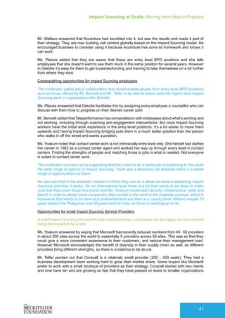 Impact Sourcing at Scale: Moving from Idea to Practice
41
Mr. Wallace answered that Accenture had stumbled into it, but saw the results and made it part of
their strategy. They are now building call centers globally based on the Impact Sourcing model. He
encouraged business to consider using it because Accenture has done its homework and knows it
can work.
Ms. Plessis added that they are aware that these are entry level BPO positions and she tells
employees that she doesn’t want to see them stuck in the same position for several years. However
in Deloitte it’s easy for them to get bursaries/funding and training to take themselves on a lot further
from where they start.
Careerpathing opportunities for Impact Sourcing employees
The moderator asked about collaboration that would enable people from entry level BPO positions
such as those offered by Mr. Bennett and Mr. Telfer to be able to career path into higher level Impact
Sourcing work in organizations like Deloitte.
Ms. Plessis answered that Deloitte facilitates this by assigning every employee a counsellor who can
discuss with them how to progress on their desired career path.
Mr. Bennett added that Teleperformance has conversations with employees about what’s working and
not working, including through coaching and engagement interventions. But once Impact Sourcing
workers have the initial work experience in the entry level positions, it’s a lot easier to move them
upwards and having Impact Sourcing bridging puts them in a much better position than the person
who walks in off the street and wants a position.
Ms. Yoakum noted that contact center work is not intrinsically entry level only. She herself had started
her career in 1982 as a contact center agent and worked her way up through every level in contact
centers. Finding the strengths of people and matching those to jobs is what is needed. Not everyone
is suited to contact center work.
The moderator summed up by suggesting that they need to do a better job of explaining to the youth
the wide range of options in Impact Sourcing. Youth see a dead-end job whereas there is a whole
range of opportunities out there.
He also said that in the domestic markets in Africa they can do a whole lot more in explaining Impact
Sourcing and how it works. On an international level there is a lot that needs to be done to make
sure that they cover those four points that Ms. Yoakum mentioned (security, infrastructure, skills and
talent) in order to attract more companies. Also central to this work is the roadmap concept, which is
homework that needs to be done at a continental level and then at a country level. Africa is maybe 10
years behind the Philippines and 20 years behind India, so there is catching up to do.
Opportunities for small Impact Sourcing Service Providers
A small Impact Sourcing Service Provider asked how they could break into the bigger tier one markets
being discussed at the event.
Ms. Yoakum answered by saying that Microsoft had recently reduced numbers from 40 - 50 providers
in about 300 sites across the world to essentially 5 providers across 50 sites. This was so that they
could give a more consistent experience to their customers, and reduce their management load.
However Microsoft acknowledges the benefit of diversity in their supply chain as well, as different
providers bring different strengths, so there is a balance to be struck.
Mr. Telfer pointed out that Coracall is a relatively small provider (200 - 300 seats). They had a
business development team working hard to grow their market share. Some buyers like Microsoft
prefer to work with a small boutique of providers as their strategy. Coracall started with two clients
and now have ten and are growing so fast that they have passed on leads to smaller organizations
 