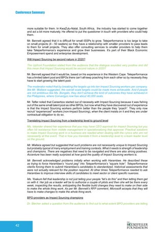 Conference Summary
42
more suitable for them. In KwaZulu-Natal, South Africa, the industry has started to come together
and act a bit more maturely. He offered to put the questioner in touch with providers who could help
them.
Mr. Bennett agreed that it is difficult for small ISSPs to grow. Teleperformance is too large to take
on small projects (4 - 50 seaters) so they have a relationship with smaller providers to pass leads
to them for small projects. They also offer consulting services to smaller providers to help them
take Teleperformance’s experience and grow their businesses. It’s part of their Black Economic
Empowerment spend and enterprise development.
Will Impact Sourcing be second nature in 2020?
The Upfront Foundation stated from the audience that the dialogue sounded very positive and did
this mean that Impact Sourcing would be second nature in 2020?
Mr. Bennett agreed that it would be, based on his experience in the Western Cape. Teleperformance
has a limited talent pool and BPOs there can’t all keep poaching from each other so by necessity they
have to start growing the talent pool.
The moderator noted that by breaking the targets up into ten Impact Sourcing workers per company,
like Mr. Wallace suggested, the overall scale targets could be made more achievable. And if people
are not ambitious like Ms. Bongato, they don’t achieve the kind of outcomes they have achieved in
the Philippines, where Convergys now has about 40,000 seats.
Mr. Telfer noted that Careerbox started out of necessity with Impact Sourcing because it was fishing
out of the same small talent pool as other BPOs, but now what they have discovered out of experience
is that the Impact Sourcing workers perform better than the people they “poach”. They only now
recruit “experienced” workers (non-Impact Sourcing), when the client insists on it and they are under
contractual obligation to do so.
Translating Impact Sourcing from a leadership level to ground level
Ms. Iskander shared her experience that you may have CEO approval for Impact Sourcing but you
often hit resistance from middle management in operationalizing that approval. Practical solutions
to make Impact Sourcing work in a business are needed when dealing with the cynics who are not
necessarily at this event. That is how you translate it from a leadership level to a team leader level
on the ground.
Mr. Wallace agreed but suggested that such problems are not necessarily unique to Impact Sourcing
but probably typical of many employment and training contexts. What it needs is strength of leadership
and champions. There are negatives that need to be navigated and there are also strong positives.
Accenture has been really surprized at how good the quality of Impact Sourcing workers is.
Mr. Bennett acknowledged problems initially when working with Harambee. He described these
as trying to force Harambee’s “round peg” into Teleperformance’s “square hole”. Teleperformance
clients forcing them to submit Harambee’s candidates to standardized, historical assessments that
were not actually relevant for the position required. At other times Teleperformance needed to ask
Harambee to improve interview skills of candidates to meet sector or client specific nuances.
Ms. Yoakum felt that leadership is not just telling your people “let’s do this” and then letting them get
on with it. Her job as a leader will be to authorize a couple of pilots and then she will be there every
week, inspecting the results, anticipating the flexible build changes they need to make on their side
to make the whole thing work. As per Mr. Bennett’s RFP comment, Microsoft accepts that they will
have to make changes to make the whole thing work.
BPO providers as Impact Sourcing champions
Dr. Blecher asked a question from the audience to find out to what extent BPO providers are telling
 